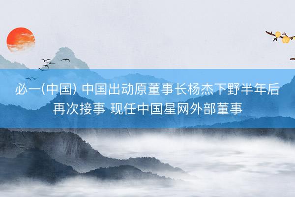 必一(中国) 中国出动原董事长杨杰下野半年后再次接事 现任中国星网外部董事