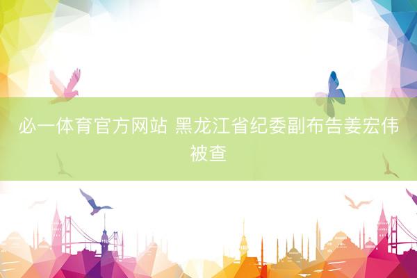 必一体育官方网站 黑龙江省纪委副布告姜宏伟被查