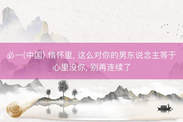 必一(中国) 情怀里, 这么对你的男东说念主等于心里没你, 别再连续了