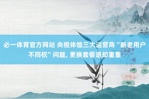 必一体育官方网站 央视体恤三大运营商“新老用户不同权”问题, 更换套餐退却重重