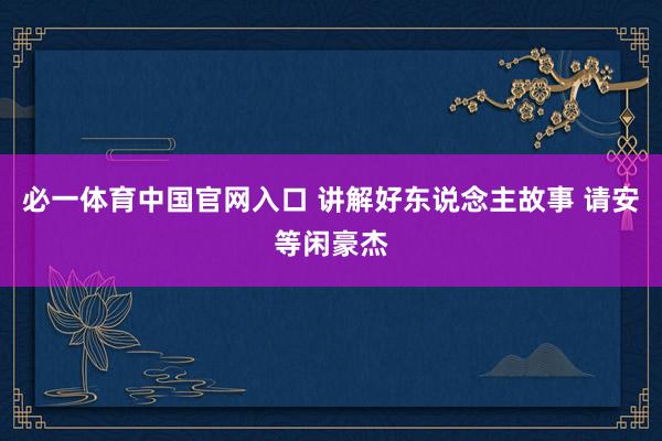 必一体育中国官网入口 讲解好东说念主故事 请安等闲豪杰